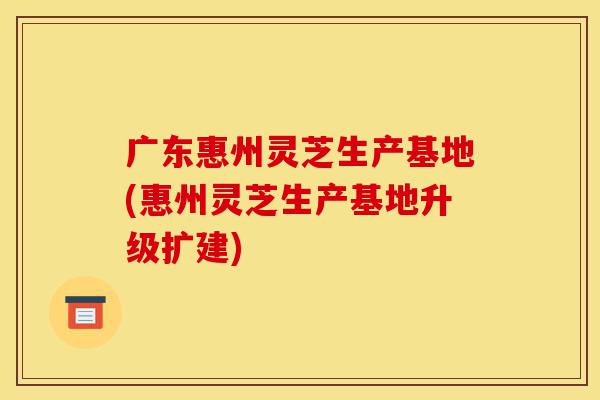 广东惠州灵芝生产基地(惠州灵芝生产基地升级扩建)-第1张图片-灵芝之家 广东惠州灵芝生产基地(惠州灵芝生产基地升级扩建)-第1张图片-灵芝之家