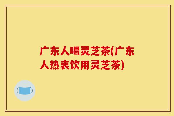 广东人喝灵芝茶(广东人热衷饮用灵芝茶)-第1张图片-灵芝之家 广东人喝灵芝茶(广东人热衷饮用灵芝茶)-第1张图片-灵芝之家