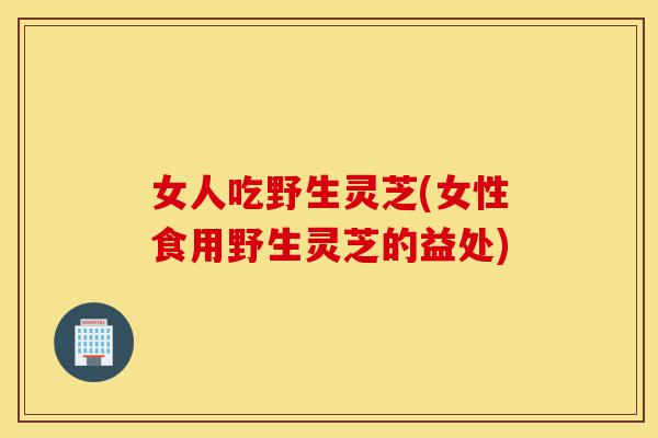 女人吃野生灵芝(女性食用野生灵芝的益处)-第1张图片-灵芝之家 女人吃野生灵芝(女性食用野生灵芝的益处)-第1张图片-灵芝之家