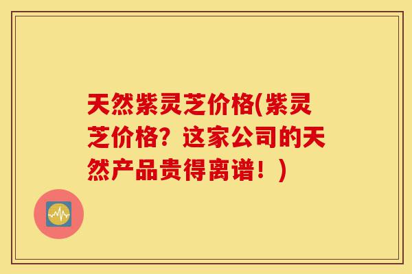 天然紫灵芝价格(紫灵芝价格？这家公司的天然产品贵得离谱！)-第1张图片-灵芝之家