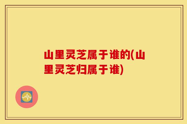 山里灵芝属于谁的(山里灵芝归属于谁)-第1张图片-灵芝之家 山里灵芝属于谁的(山里灵芝归属于谁)-第1张图片-灵芝之家