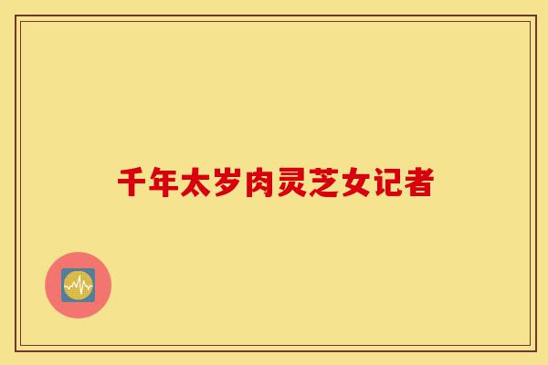 千年太岁肉灵芝女记者-第1张图片-灵芝之家 千年太岁肉灵芝女记者-第1张图片-灵芝之家
