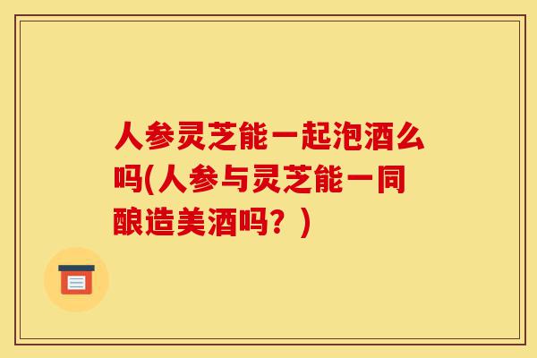 人参灵芝能一起泡酒么吗(人参与灵芝能一同酿造美酒吗?)-第1张图片-灵芝之家 人参灵芝能一起泡酒么吗(人参与灵芝能一同酿造美酒吗?)-第1张图片-灵芝之家