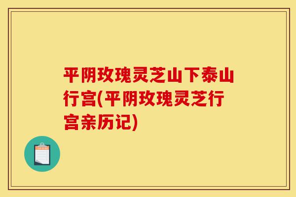 平阴玫瑰灵芝山下泰山行宫(平阴玫瑰灵芝行宫亲历记)-第1张图片-灵芝之家 平阴玫瑰灵芝山下泰山行宫(平阴玫瑰灵芝行宫亲历记)-第1张图片-灵芝之家