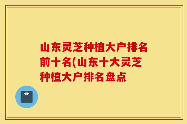 山东灵芝种植大户排名前十名(山东十大灵芝种植大户排名盘点-第1张图片-灵芝之家 山东灵芝种植大户排名前十名(山东十大灵芝种植大户排名盘点-第1张图片-灵芝之家