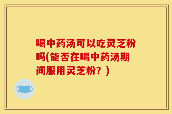 喝中药汤可以吃灵芝粉吗(能否在喝中药汤期间服用灵芝粉?)-第1张图片-灵芝之家 喝中药汤可以吃灵芝粉吗(能否在喝中药汤期间服用灵芝粉?)-第1张图片-灵芝之家