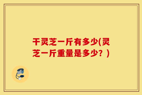 干灵芝一斤有多少(灵芝一斤重量是多少?)-第1张图片-灵芝之家 干灵芝一斤有多少(灵芝一斤重量是多少?)-第1张图片-灵芝之家