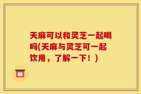 天麻可以和灵芝一起喝吗(天麻与灵芝可一起饮用,了解一下!)-第1张图片-灵芝之家 天麻可以和灵芝一起喝吗(天麻与灵芝可一起饮用,了解一下!)-第1张图片-灵芝之家