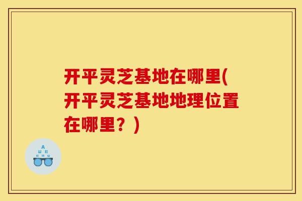 开平灵芝基地在哪里(开平灵芝基地地理位置在哪里?)-第1张图片-灵芝之家 开平灵芝基地在哪里(开平灵芝基地地理位置在哪里?)-第1张图片-灵芝之家