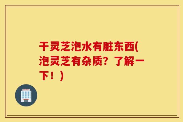 干灵芝泡水有脏东西(泡灵芝有杂质？了解一下！)-第1张图片-灵芝之家