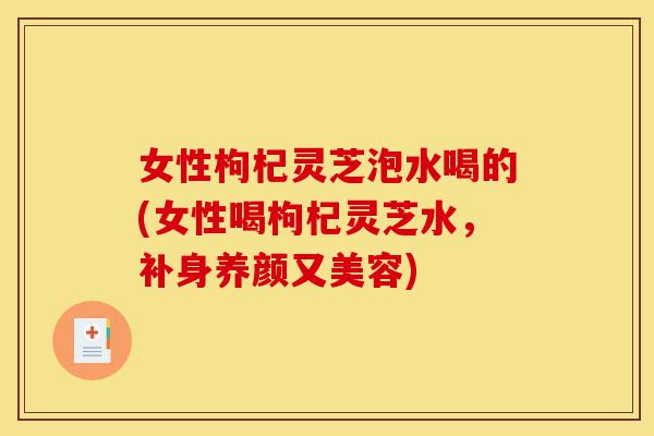 女性枸杞灵芝泡水喝的(女性喝枸杞灵芝水,补身养颜又美容)-第1张图片-灵芝之家 女性枸杞灵芝泡水喝的(女性喝枸杞灵芝水,补身养颜又美容)-第1张图片-灵芝之家