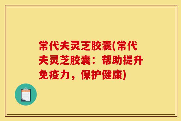 常代夫灵芝胶囊(常代夫灵芝胶囊:帮助提升免疫力,保护健康)-第1张图片-灵芝之家 常代夫灵芝胶囊(常代夫灵芝胶囊:帮助提升免疫力,保护健康)-第1张图片-灵芝之家