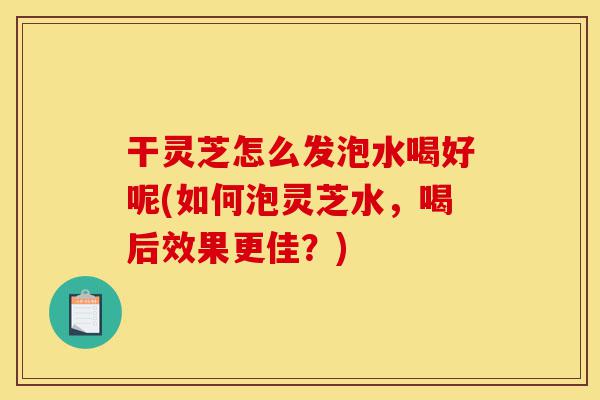 干灵芝怎么发泡水喝好呢(如何泡灵芝水,喝后效果更佳?)-第1张图片-灵芝之家 干灵芝怎么发泡水喝好呢(如何泡灵芝水,喝后效果更佳?)-第1张图片-灵芝之家