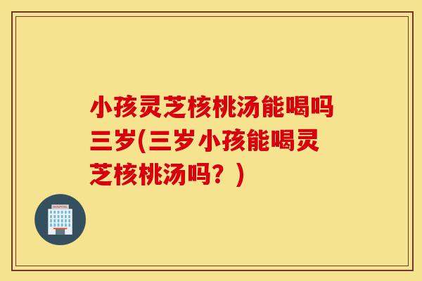 小孩灵芝核桃汤能喝吗三岁(三岁小孩能喝灵芝核桃汤吗?)-第1张图片-灵芝之家 小孩灵芝核桃汤能喝吗三岁(三岁小孩能喝灵芝核桃汤吗?)-第1张图片-灵芝之家