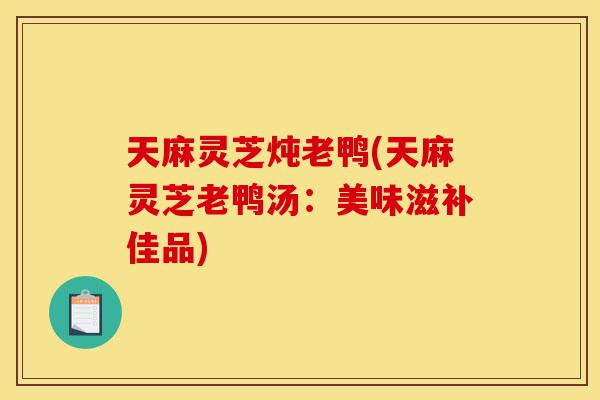 天麻灵芝炖老鸭(天麻灵芝老鸭汤:美味滋补佳品)-第1张图片-灵芝之家 天麻灵芝炖老鸭(天麻灵芝老鸭汤:美味滋补佳品)-第1张图片-灵芝之家