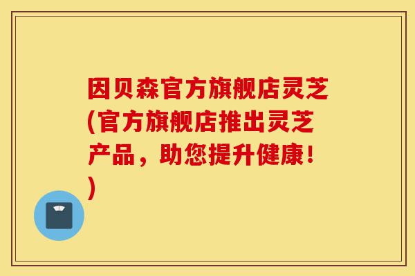 因贝森官方旗舰店灵芝(官方旗舰店推出灵芝产品,助您提升健康!)-第1张图片-灵芝之家 因贝森官方旗舰店灵芝(官方旗舰店推出灵芝产品,助您提升健康!)-第1张图片-灵芝之家