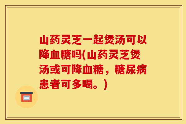 山药灵芝一起煲汤可以降血糖吗(山药灵芝煲汤或可降血糖,糖尿病患者可多喝。)-第1张图片-灵芝之家 山药灵芝一起煲汤可以降血糖吗(山药灵芝煲汤或可降血糖,糖尿病患者可多喝。)-第1张图片-灵芝之家