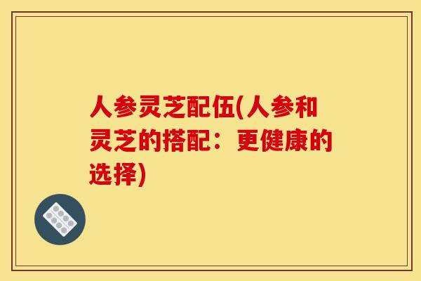人参灵芝配伍(人参和灵芝的搭配:更健康的选择)-第1张图片-灵芝之家 人参灵芝配伍(人参和灵芝的搭配:更健康的选择)-第1张图片-灵芝之家