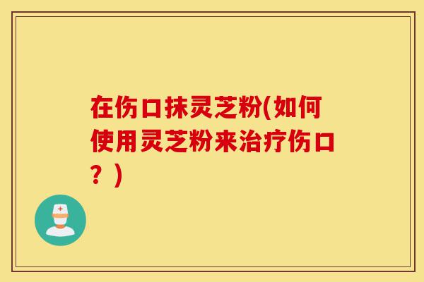 在伤口抹灵芝粉(如何使用灵芝粉来治疗伤口?)-第1张图片-灵芝之家 在伤口抹灵芝粉(如何使用灵芝粉来治疗伤口?)-第1张图片-灵芝之家