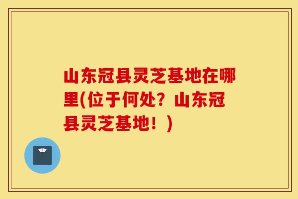 山东冠县灵芝基地在哪里(位于何处?山东冠县灵芝基地!)-第1张图片-灵芝之家 山东冠县灵芝基地在哪里(位于何处?山东冠县灵芝基地!)-第1张图片-灵芝之家