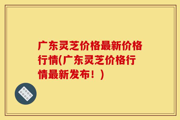广东灵芝价格最新价格行情(广东灵芝价格行情最新发布!)-第1张图片-灵芝之家 广东灵芝价格最新价格行情(广东灵芝价格行情最新发布!)-第1张图片-灵芝之家