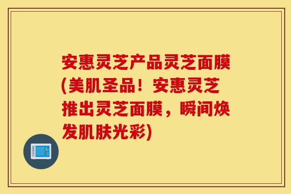 安惠灵芝产品灵芝面膜(美肌圣品!安惠灵芝推出灵芝面膜,瞬间焕发肌肤光彩)-第1张图片-灵芝之家 安惠灵芝产品灵芝面膜(美肌圣品!安惠灵芝推出灵芝面膜,瞬间焕发肌肤光彩)-第1张图片-灵芝之家