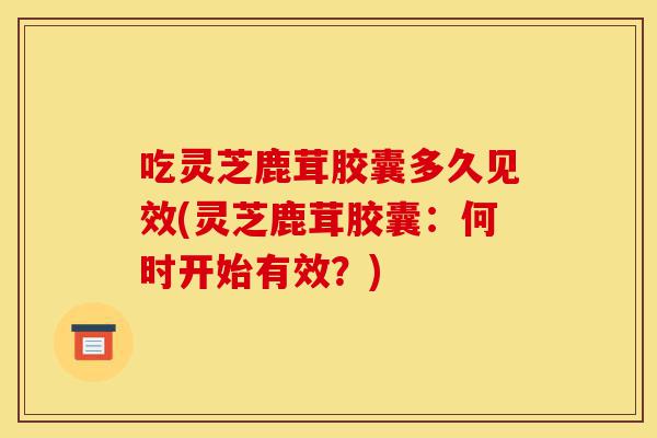 吃灵芝鹿茸胶囊多久见效(灵芝鹿茸胶囊:何时开始有效?)-第1张图片-灵芝之家 吃灵芝鹿茸胶囊多久见效(灵芝鹿茸胶囊:何时开始有效?)-第1张图片-灵芝之家