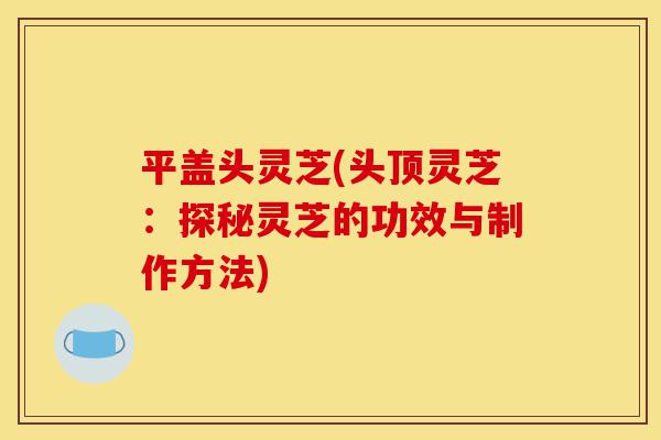 平盖头灵芝(头顶灵芝:探秘灵芝的功效与制作方法)-第1张图片-灵芝之家 平盖头灵芝(头顶灵芝:探秘灵芝的功效与制作方法)-第1张图片-灵芝之家