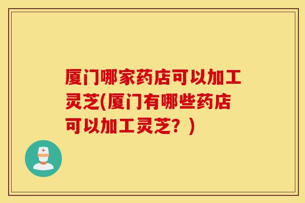 厦门哪家药店可以加工灵芝(厦门有哪些药店可以加工灵芝?)-第1张图片-灵芝之家 厦门哪家药店可以加工灵芝(厦门有哪些药店可以加工灵芝?)-第1张图片-灵芝之家