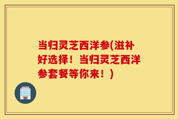 当归灵芝西洋参(滋补好选择!当归灵芝西洋参套餐等你来!)-第1张图片-灵芝之家 当归灵芝西洋参(滋补好选择!当归灵芝西洋参套餐等你来!)-第1张图片-灵芝之家