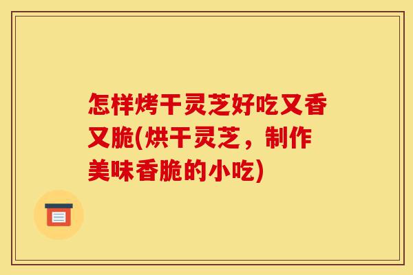 怎样烤干灵芝好吃又香又脆(烘干灵芝，制作美味香脆的小吃)-第1张图片-灵芝之家