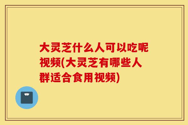 大灵芝什么人可以吃呢视频(大灵芝有哪些人群适合食用视频)-第1张图片-灵芝之家