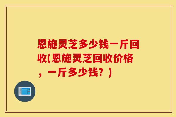 恩施灵芝多少钱一斤回收(恩施灵芝回收价格,一斤多少钱?)-第1张图片-灵芝之家 恩施灵芝多少钱一斤回收(恩施灵芝回收价格,一斤多少钱?)-第1张图片-灵芝之家