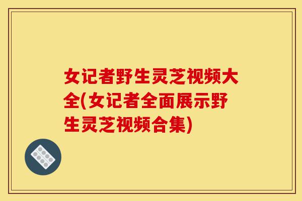女记者野生灵芝视频大全(女记者全面展示野生灵芝视频合集)-第1张图片-灵芝之家 女记者野生灵芝视频大全(女记者全面展示野生灵芝视频合集)-第1张图片-灵芝之家