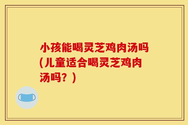小孩能喝灵芝鸡肉汤吗(儿童适合喝灵芝鸡肉汤吗?)-第1张图片-灵芝之家 小孩能喝灵芝鸡肉汤吗(儿童适合喝灵芝鸡肉汤吗?)-第1张图片-灵芝之家
