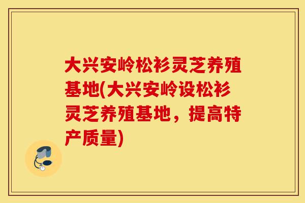 大兴安岭松衫灵芝养殖基地(大兴安岭设松衫灵芝养殖基地,提高特产质量)-第1张图片-灵芝之家 大兴安岭松衫灵芝养殖基地(大兴安岭设松衫灵芝养殖基地,提高特产质量)-第1张图片-灵芝之家