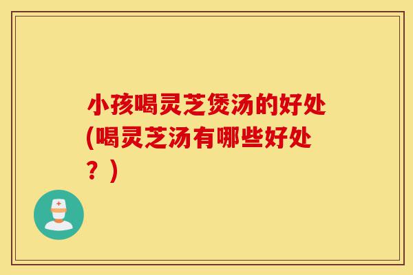 小孩喝灵芝煲汤的好处(喝灵芝汤有哪些好处?)-第1张图片-灵芝之家 小孩喝灵芝煲汤的好处(喝灵芝汤有哪些好处?)-第1张图片-灵芝之家