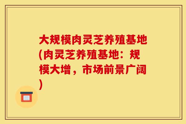 大规模肉灵芝养殖基地(肉灵芝养殖基地:规模大增,市场前景广阔)-第1张图片-灵芝之家 大规模肉灵芝养殖基地(肉灵芝养殖基地:规模大增,市场前景广阔)-第1张图片-灵芝之家
