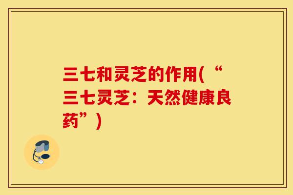三七和灵芝的作用(“三七灵芝：天然健康良药”)-第1张图片-灵芝之家