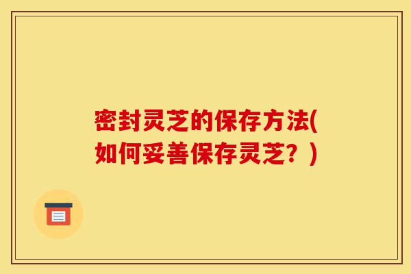 密封灵芝的保存方法(如何妥善保存灵芝?)-第1张图片-灵芝之家 密封灵芝的保存方法(如何妥善保存灵芝?)-第1张图片-灵芝之家