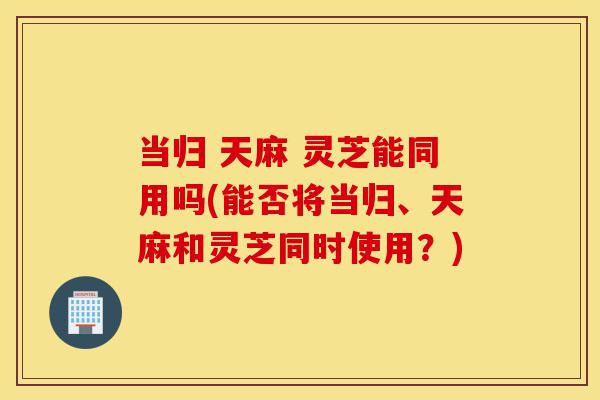 当归 天麻 灵芝能同用吗(能否将当归、天麻和灵芝同时使用?)-第1张图片-灵芝之家 当归 天麻 灵芝能同用吗(能否将当归、天麻和灵芝同时使用?)-第1张图片-灵芝之家