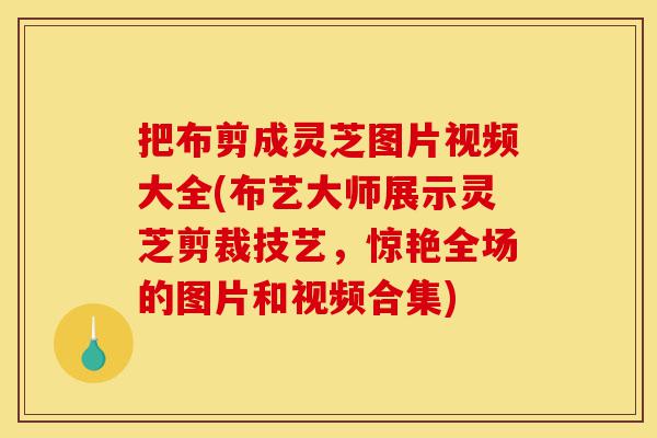 把布剪成灵芝图片视频大全(布艺大师展示灵芝剪裁技艺，惊艳全场的图片和视频合集)-第1张图片-灵芝之家