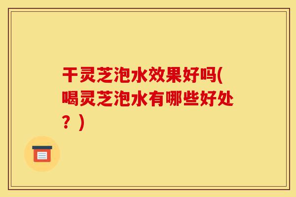 干灵芝泡水效果好吗(喝灵芝泡水有哪些好处?)-第1张图片-灵芝之家 干灵芝泡水效果好吗(喝灵芝泡水有哪些好处?)-第1张图片-灵芝之家