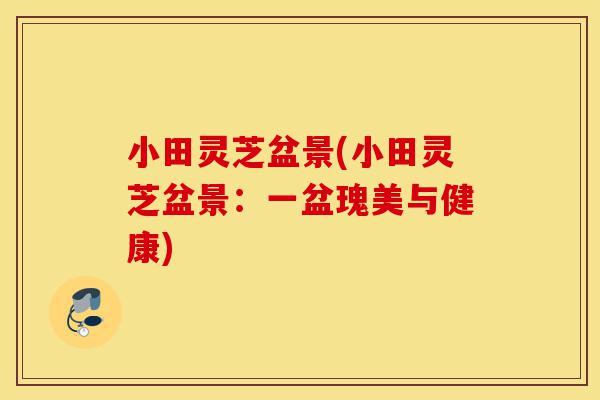小田灵芝盆景(小田灵芝盆景：一盆瑰美与健康)-第1张图片-灵芝之家