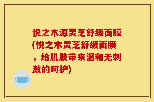 悦之木源灵芝舒缓面膜(悦之木灵芝舒缓面膜,给肌肤带来温和无刺激的呵护)-第1张图片-灵芝之家 悦之木源灵芝舒缓面膜(悦之木灵芝舒缓面膜,给肌肤带来温和无刺激的呵护)-第1张图片-灵芝之家
