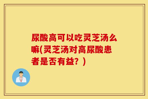 尿酸高可以吃灵芝汤么嘛(灵芝汤对高尿酸患者是否有益?)-第1张图片-灵芝之家 尿酸高可以吃灵芝汤么嘛(灵芝汤对高尿酸患者是否有益?)-第1张图片-灵芝之家