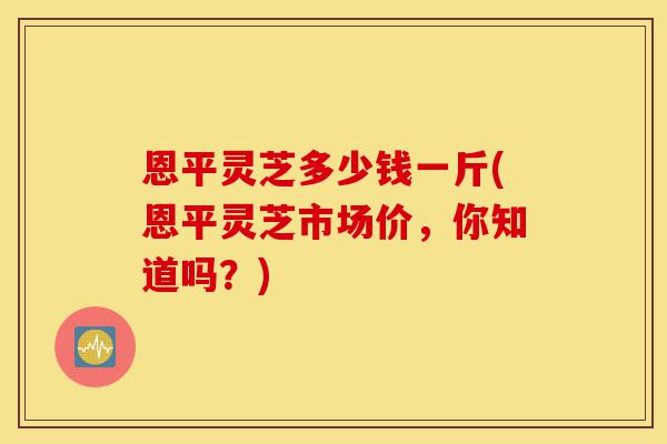 恩平灵芝多少钱一斤(恩平灵芝市场价,你知道吗?)-第1张图片-灵芝之家 恩平灵芝多少钱一斤(恩平灵芝市场价,你知道吗?)-第1张图片-灵芝之家