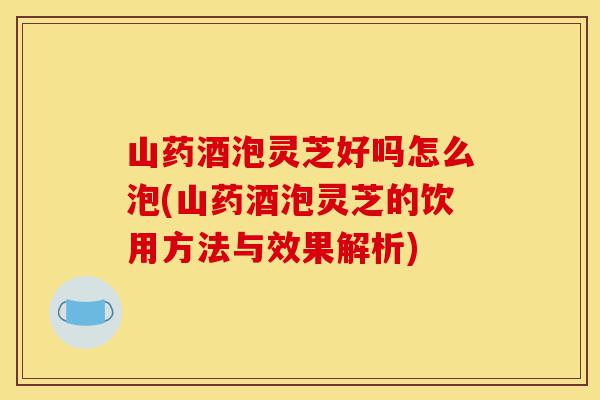 山药酒泡灵芝好吗怎么泡(山药酒泡灵芝的饮用方法与效果解析)-第1张图片-灵芝之家 山药酒泡灵芝好吗怎么泡(山药酒泡灵芝的饮用方法与效果解析)-第1张图片-灵芝之家