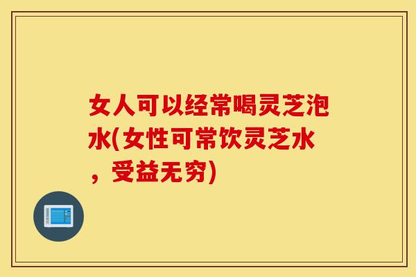 女人可以经常喝灵芝泡水(女性可常饮灵芝水,受益无穷)-第1张图片-灵芝之家 女人可以经常喝灵芝泡水(女性可常饮灵芝水,受益无穷)-第1张图片-灵芝之家