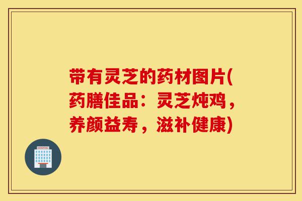 带有灵芝的药材图片(药膳佳品:灵芝炖鸡,养颜益寿,滋补健康)-第1张图片-灵芝之家 带有灵芝的药材图片(药膳佳品:灵芝炖鸡,养颜益寿,滋补健康)-第1张图片-灵芝之家